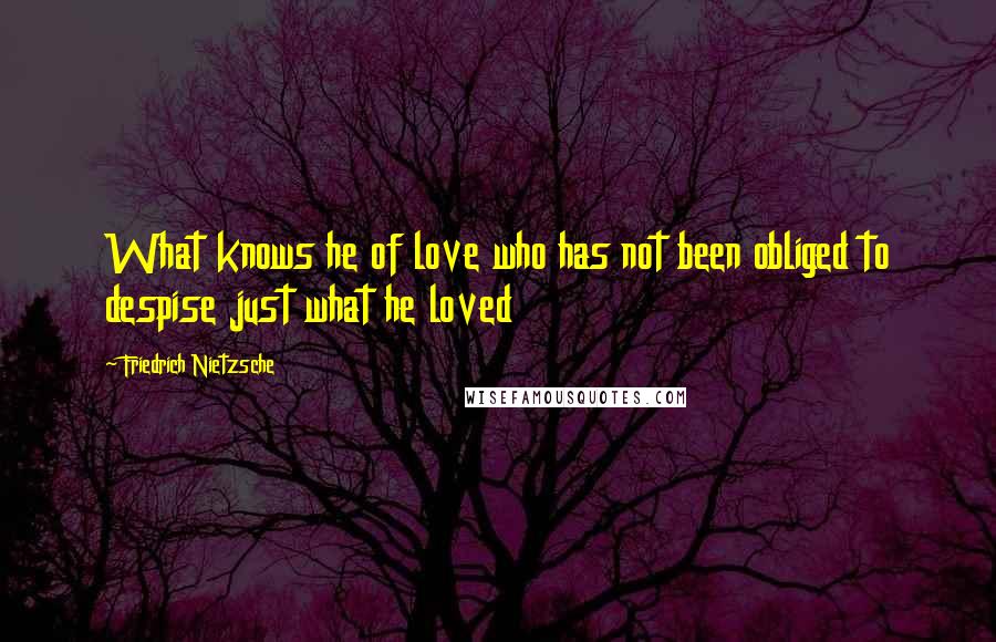 Friedrich Nietzsche Quotes: What knows he of love who has not been obliged to despise just what he loved