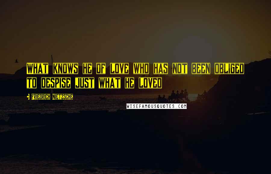 Friedrich Nietzsche Quotes: What knows he of love who has not been obliged to despise just what he loved