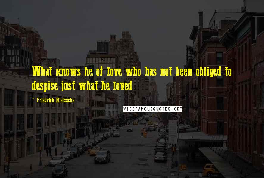 Friedrich Nietzsche Quotes: What knows he of love who has not been obliged to despise just what he loved
