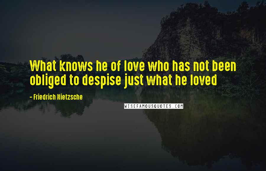 Friedrich Nietzsche Quotes: What knows he of love who has not been obliged to despise just what he loved