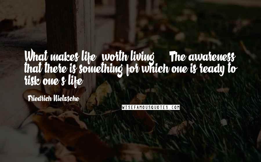 Friedrich Nietzsche Quotes: What makes life 'worth living'? - The awareness that there is something for which one is ready to risk one's life