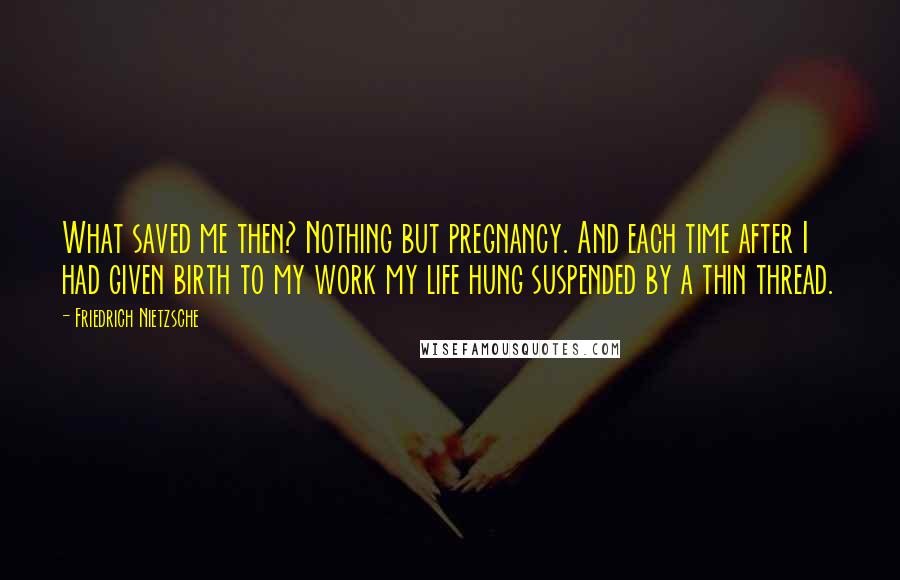 Friedrich Nietzsche Quotes: What saved me then? Nothing but pregnancy. And each time after I had given birth to my work my life hung suspended by a thin thread.