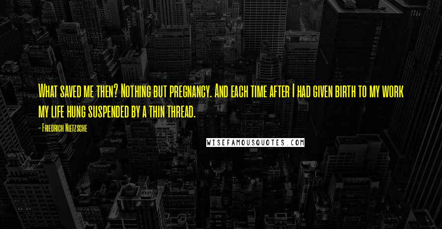 Friedrich Nietzsche Quotes: What saved me then? Nothing but pregnancy. And each time after I had given birth to my work my life hung suspended by a thin thread.