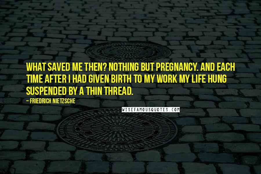 Friedrich Nietzsche Quotes: What saved me then? Nothing but pregnancy. And each time after I had given birth to my work my life hung suspended by a thin thread.