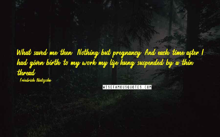 Friedrich Nietzsche Quotes: What saved me then? Nothing but pregnancy. And each time after I had given birth to my work my life hung suspended by a thin thread.