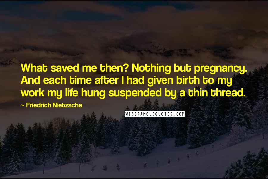 Friedrich Nietzsche Quotes: What saved me then? Nothing but pregnancy. And each time after I had given birth to my work my life hung suspended by a thin thread.