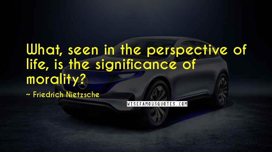 Friedrich Nietzsche Quotes: What, seen in the perspective of life, is the significance of morality?