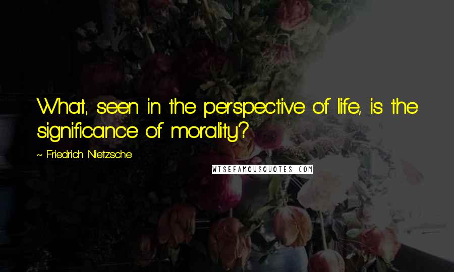 Friedrich Nietzsche Quotes: What, seen in the perspective of life, is the significance of morality?