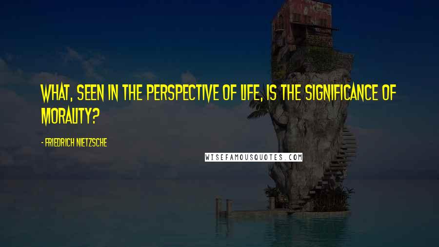 Friedrich Nietzsche Quotes: What, seen in the perspective of life, is the significance of morality?