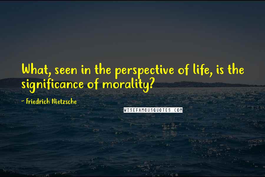 Friedrich Nietzsche Quotes: What, seen in the perspective of life, is the significance of morality?