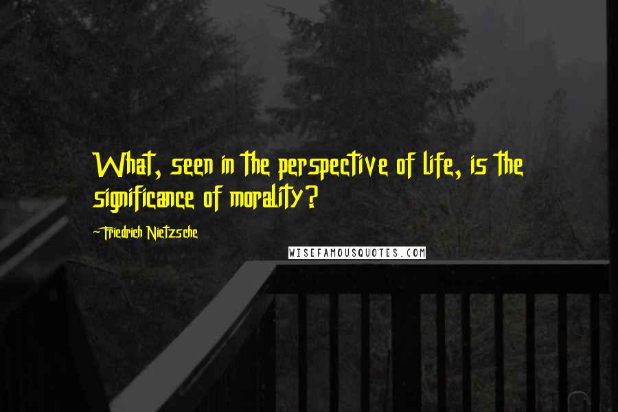 Friedrich Nietzsche Quotes: What, seen in the perspective of life, is the significance of morality?