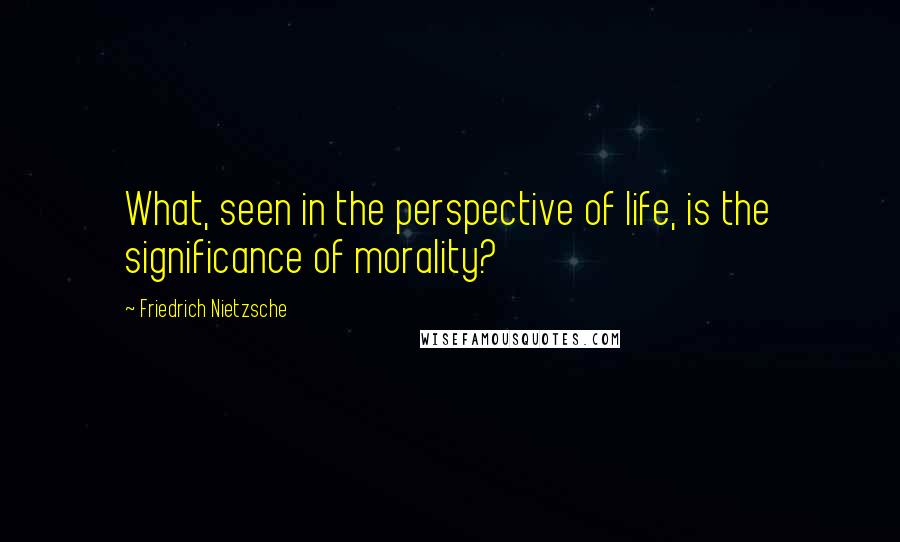 Friedrich Nietzsche Quotes: What, seen in the perspective of life, is the significance of morality?