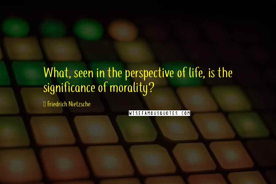 Friedrich Nietzsche Quotes: What, seen in the perspective of life, is the significance of morality?