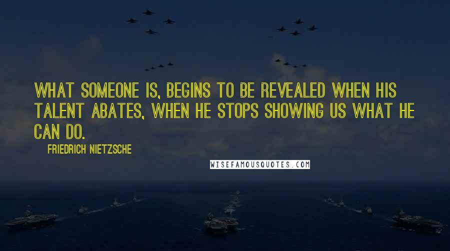 Friedrich Nietzsche Quotes: What someone is, begins to be revealed when his talent abates, when he stops showing us what he can do.