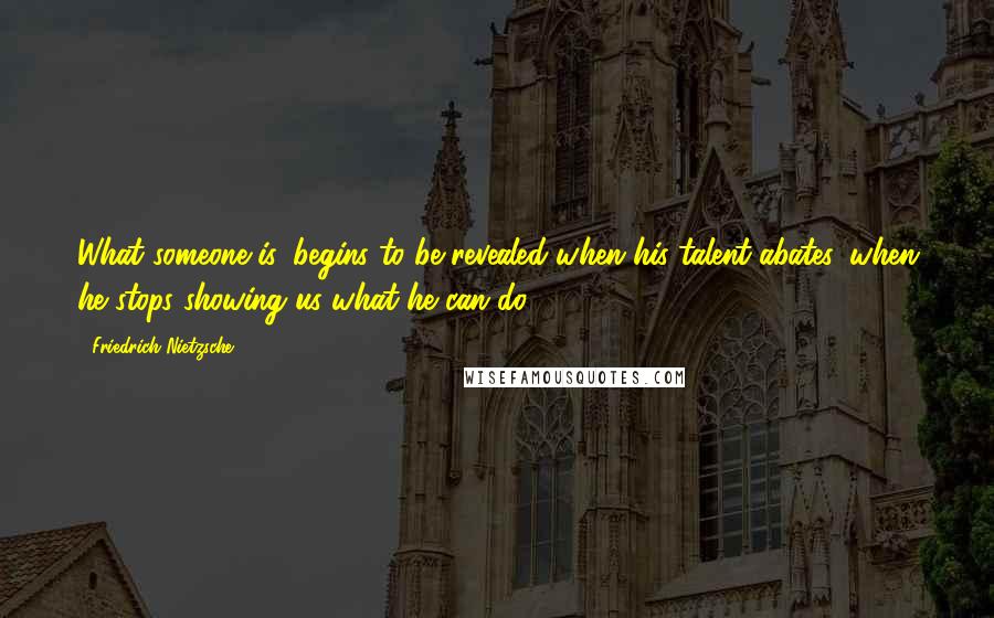 Friedrich Nietzsche Quotes: What someone is, begins to be revealed when his talent abates, when he stops showing us what he can do.