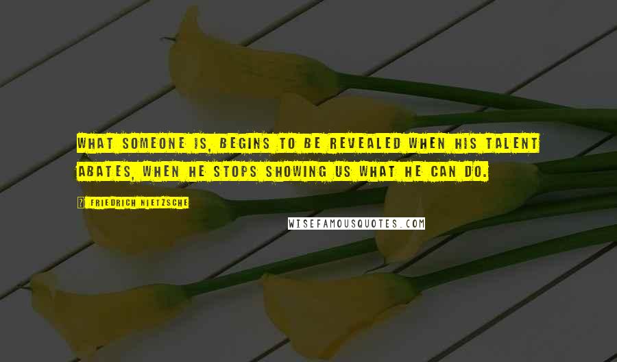 Friedrich Nietzsche Quotes: What someone is, begins to be revealed when his talent abates, when he stops showing us what he can do.