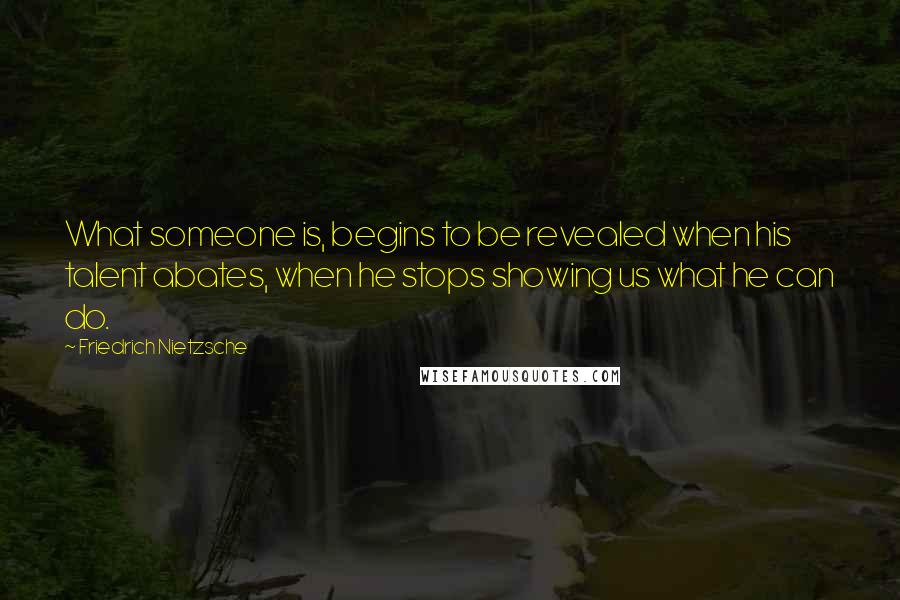 Friedrich Nietzsche Quotes: What someone is, begins to be revealed when his talent abates, when he stops showing us what he can do.