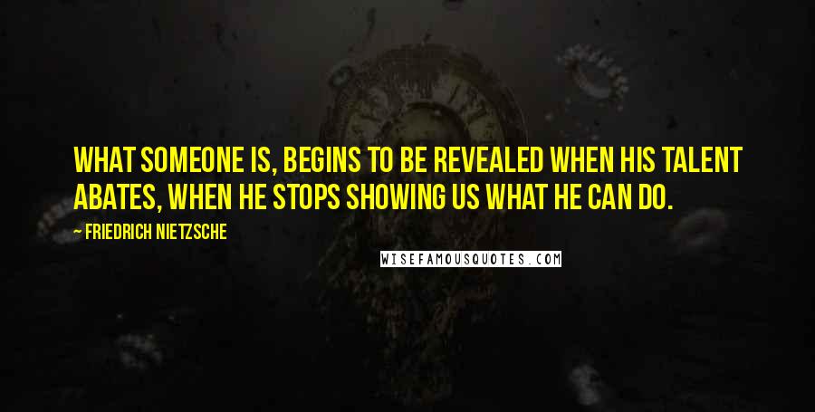 Friedrich Nietzsche Quotes: What someone is, begins to be revealed when his talent abates, when he stops showing us what he can do.