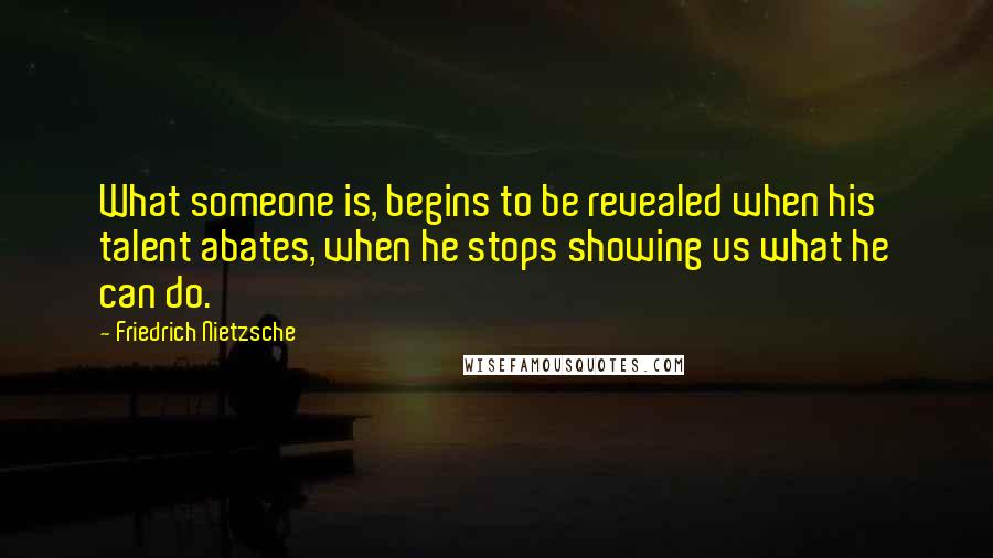 Friedrich Nietzsche Quotes: What someone is, begins to be revealed when his talent abates, when he stops showing us what he can do.