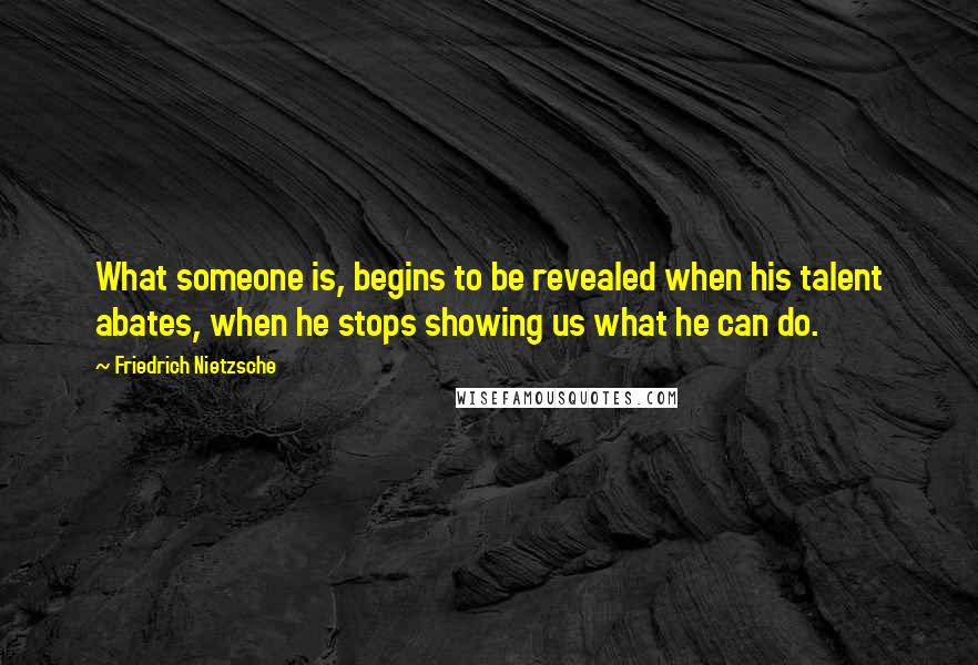 Friedrich Nietzsche Quotes: What someone is, begins to be revealed when his talent abates, when he stops showing us what he can do.