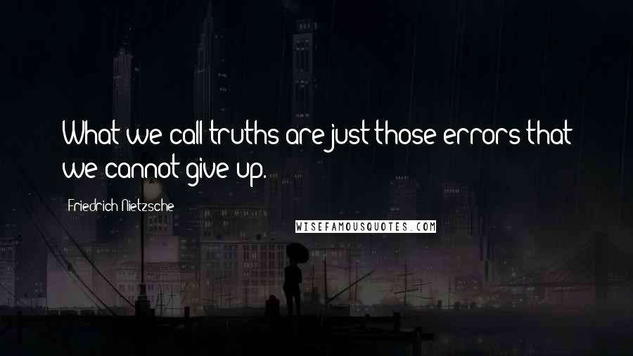 Friedrich Nietzsche Quotes: What we call truths are just those errors that we cannot give up.