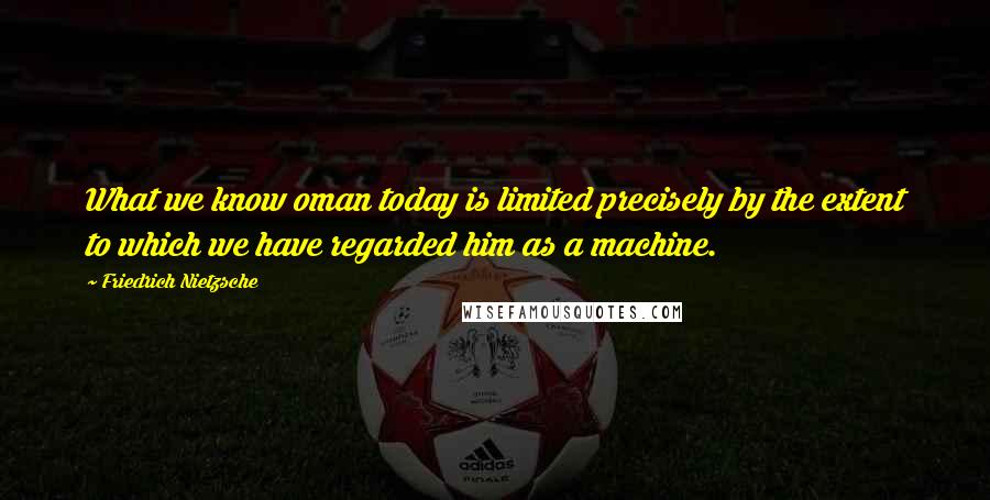 Friedrich Nietzsche Quotes: What we know oman today is limited precisely by the extent to which we have regarded him as a machine.