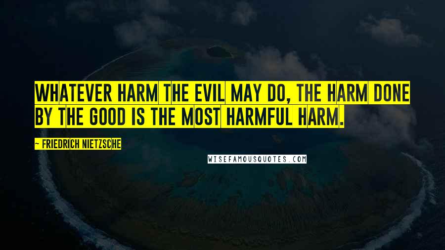 Friedrich Nietzsche Quotes: Whatever harm the evil may do, the harm done by the good is the most harmful harm.