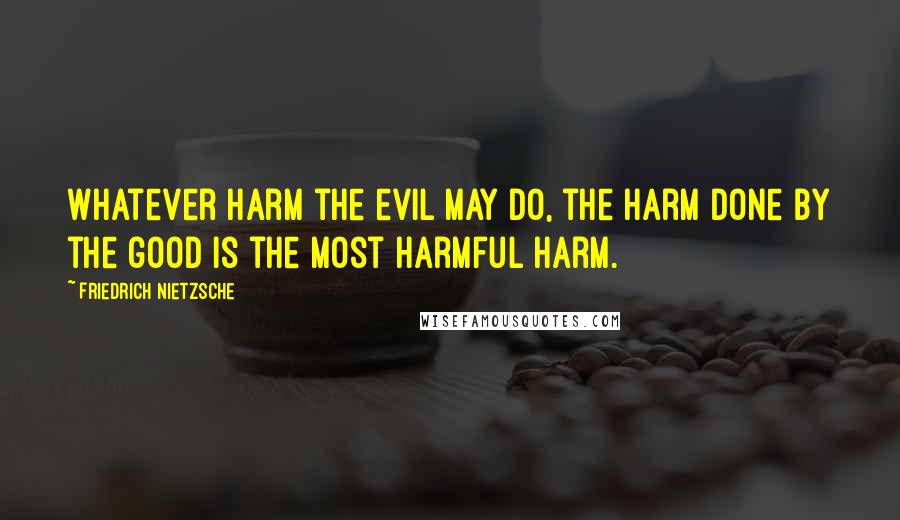 Friedrich Nietzsche Quotes: Whatever harm the evil may do, the harm done by the good is the most harmful harm.