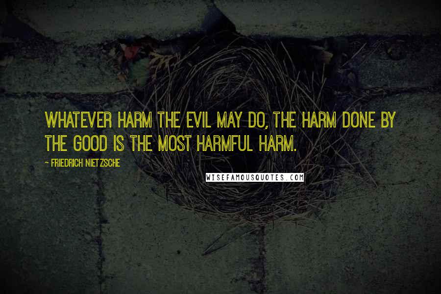 Friedrich Nietzsche Quotes: Whatever harm the evil may do, the harm done by the good is the most harmful harm.