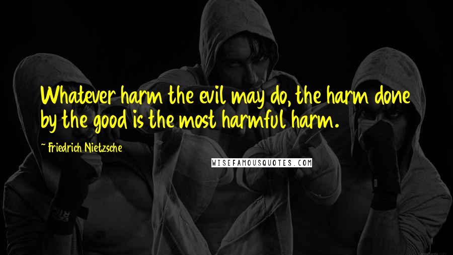 Friedrich Nietzsche Quotes: Whatever harm the evil may do, the harm done by the good is the most harmful harm.