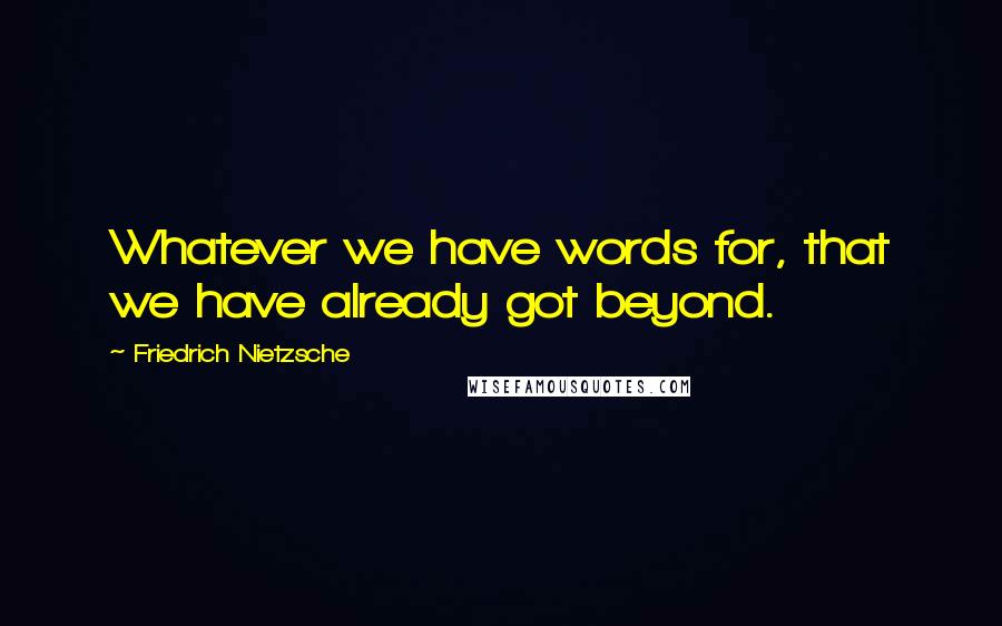 Friedrich Nietzsche Quotes: Whatever we have words for, that we have already got beyond.