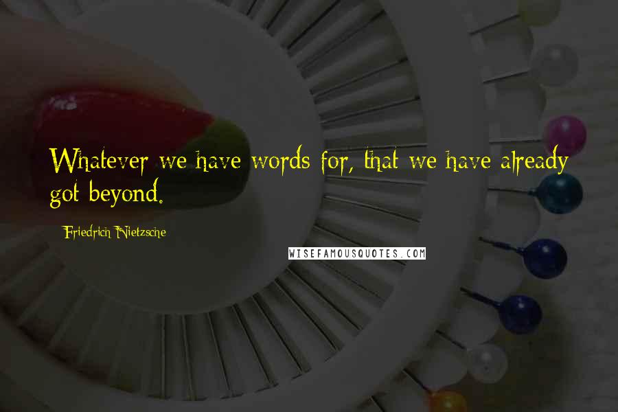 Friedrich Nietzsche Quotes: Whatever we have words for, that we have already got beyond.