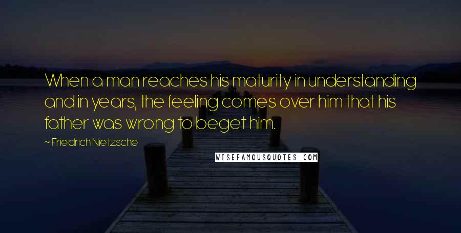 Friedrich Nietzsche Quotes: When a man reaches his maturity in understanding and in years, the feeling comes over him that his father was wrong to beget him.