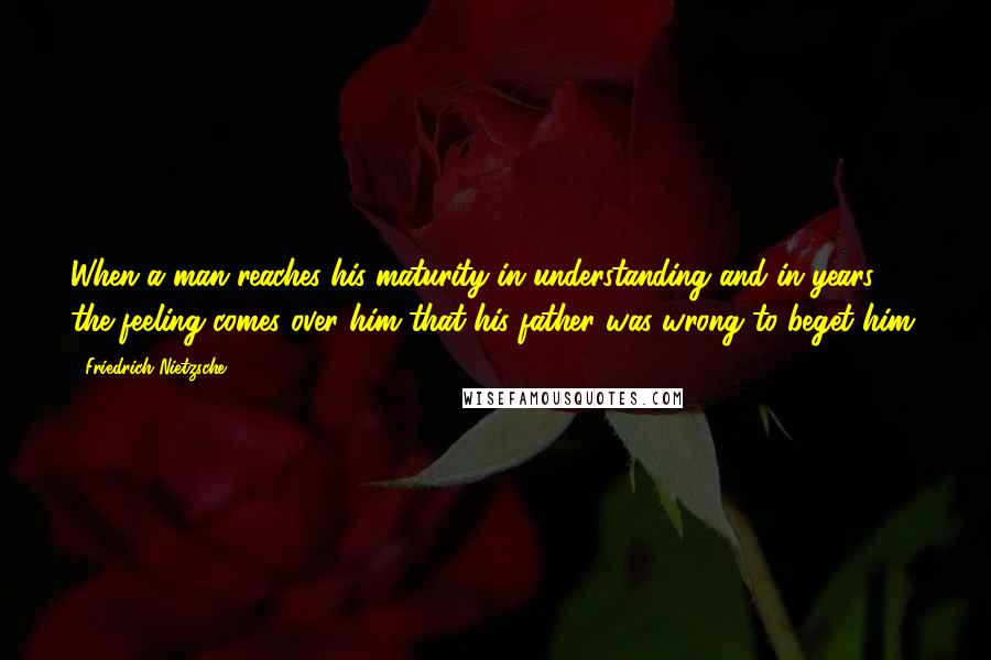 Friedrich Nietzsche Quotes: When a man reaches his maturity in understanding and in years, the feeling comes over him that his father was wrong to beget him.