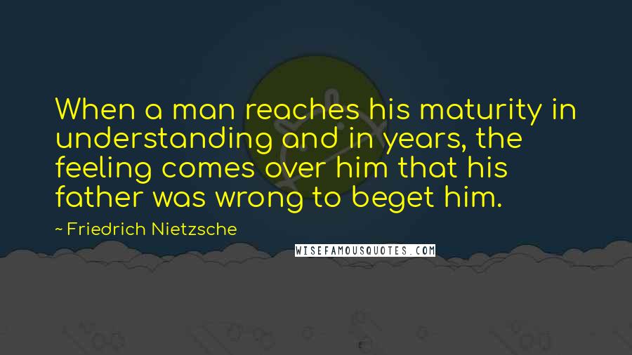 Friedrich Nietzsche Quotes: When a man reaches his maturity in understanding and in years, the feeling comes over him that his father was wrong to beget him.