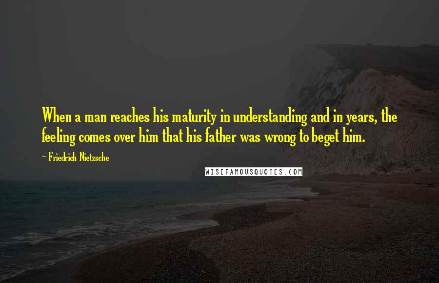 Friedrich Nietzsche Quotes: When a man reaches his maturity in understanding and in years, the feeling comes over him that his father was wrong to beget him.