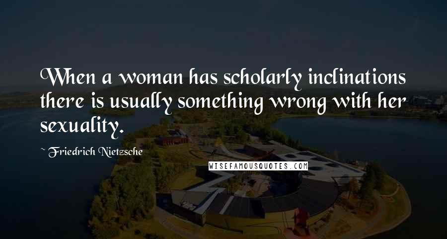 Friedrich Nietzsche Quotes: When a woman has scholarly inclinations there is usually something wrong with her sexuality.