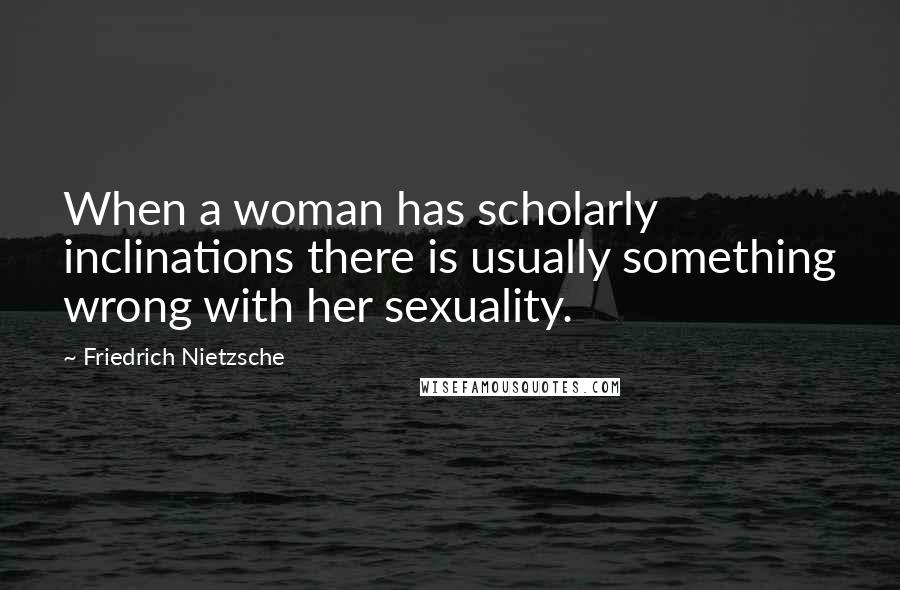 Friedrich Nietzsche Quotes: When a woman has scholarly inclinations there is usually something wrong with her sexuality.