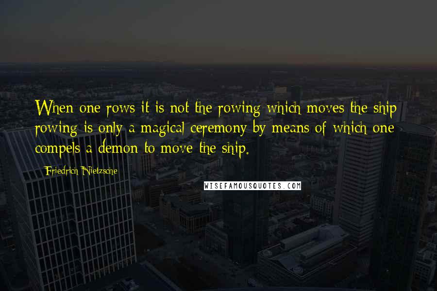 Friedrich Nietzsche Quotes: When one rows it is not the rowing which moves the ship: rowing is only a magical ceremony by means of which one compels a demon to move the ship.