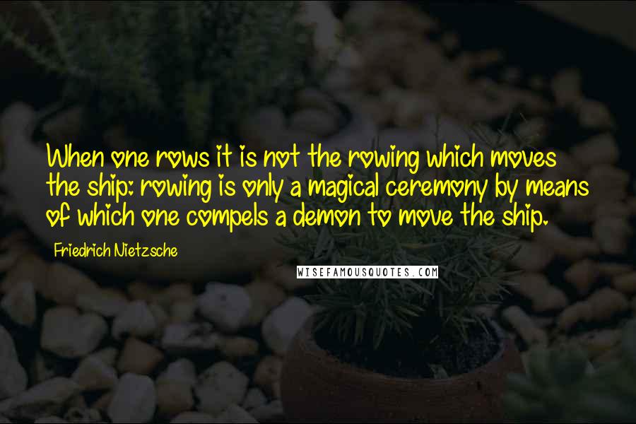 Friedrich Nietzsche Quotes: When one rows it is not the rowing which moves the ship: rowing is only a magical ceremony by means of which one compels a demon to move the ship.