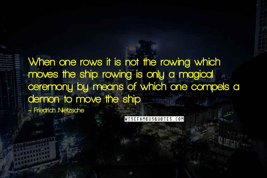 Friedrich Nietzsche Quotes: When one rows it is not the rowing which moves the ship: rowing is only a magical ceremony by means of which one compels a demon to move the ship.