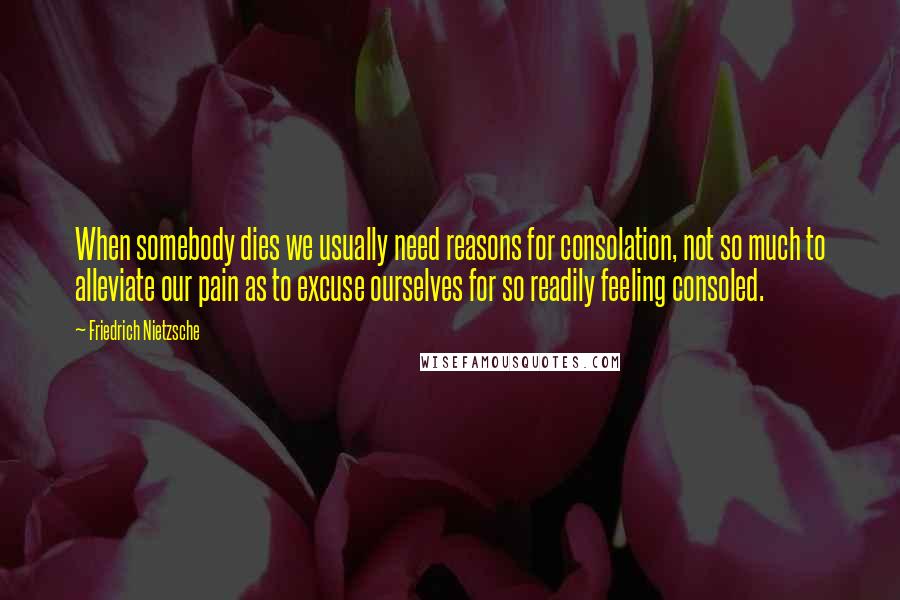 Friedrich Nietzsche Quotes: When somebody dies we usually need reasons for consolation, not so much to alleviate our pain as to excuse ourselves for so readily feeling consoled.