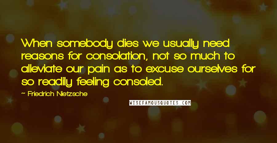 Friedrich Nietzsche Quotes: When somebody dies we usually need reasons for consolation, not so much to alleviate our pain as to excuse ourselves for so readily feeling consoled.