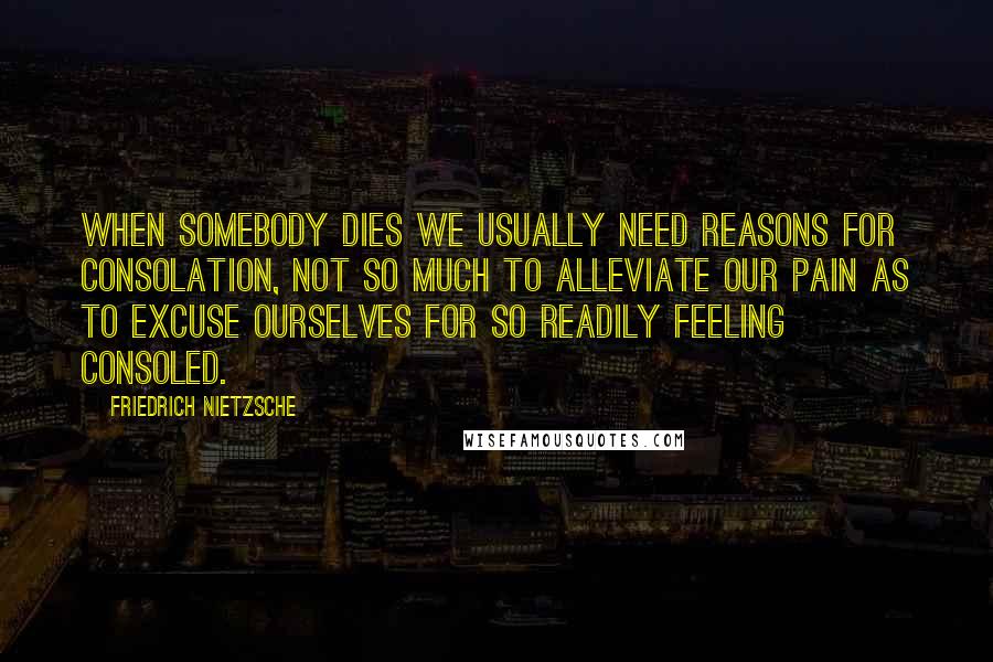 Friedrich Nietzsche Quotes: When somebody dies we usually need reasons for consolation, not so much to alleviate our pain as to excuse ourselves for so readily feeling consoled.