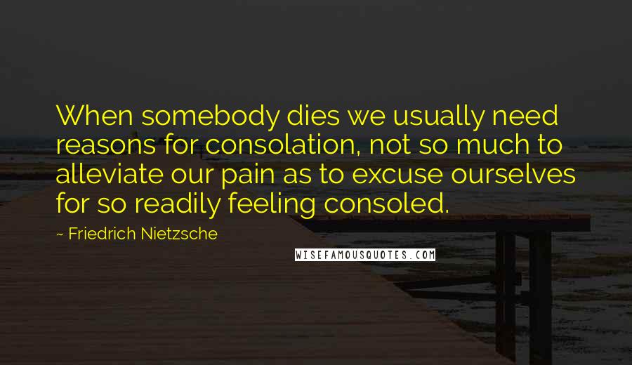 Friedrich Nietzsche Quotes: When somebody dies we usually need reasons for consolation, not so much to alleviate our pain as to excuse ourselves for so readily feeling consoled.