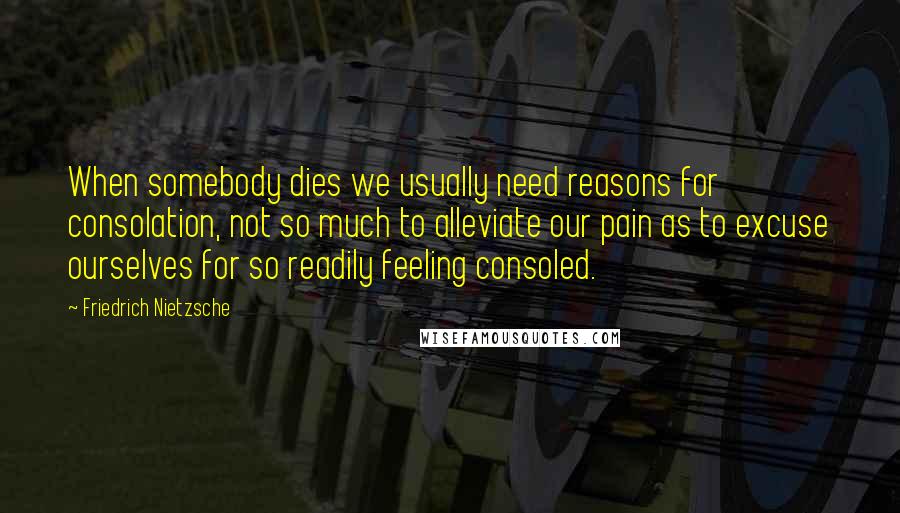 Friedrich Nietzsche Quotes: When somebody dies we usually need reasons for consolation, not so much to alleviate our pain as to excuse ourselves for so readily feeling consoled.