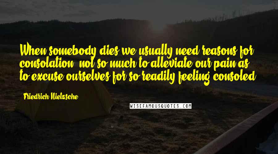 Friedrich Nietzsche Quotes: When somebody dies we usually need reasons for consolation, not so much to alleviate our pain as to excuse ourselves for so readily feeling consoled.