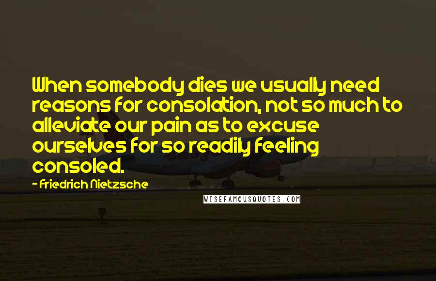 Friedrich Nietzsche Quotes: When somebody dies we usually need reasons for consolation, not so much to alleviate our pain as to excuse ourselves for so readily feeling consoled.