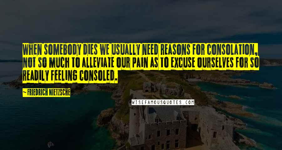 Friedrich Nietzsche Quotes: When somebody dies we usually need reasons for consolation, not so much to alleviate our pain as to excuse ourselves for so readily feeling consoled.