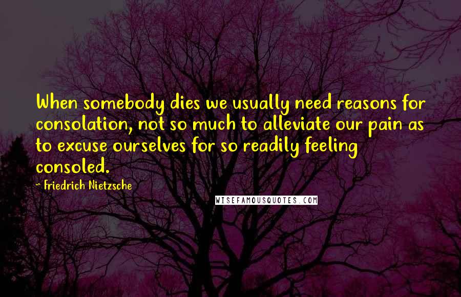 Friedrich Nietzsche Quotes: When somebody dies we usually need reasons for consolation, not so much to alleviate our pain as to excuse ourselves for so readily feeling consoled.